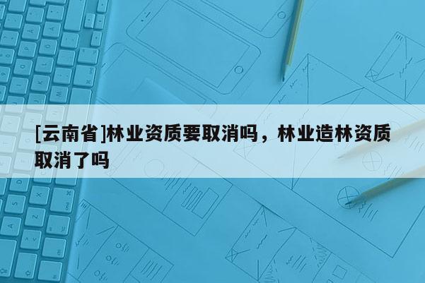[云南省]林业资质要取消吗，林业造林资质取消了吗