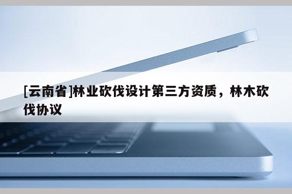 [云南省]林业砍伐设计第三方资质，林木砍伐协议