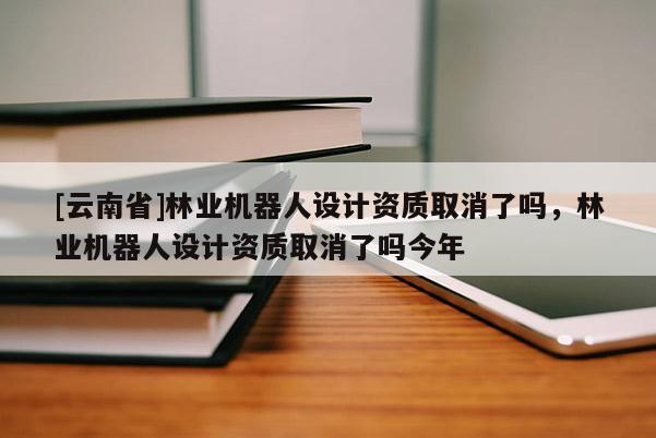 [云南省]林业机器人设计资质取消了吗，林业机器人设计资质取消了吗今年