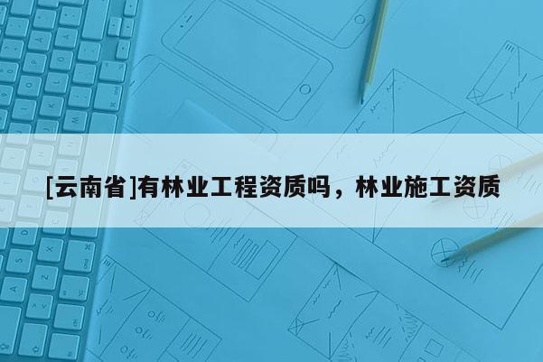 [云南省]有林业工程资质吗，林业施工资质