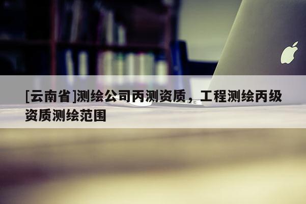 [云南省]测绘公司丙测资质，工程测绘丙级资质测绘范围