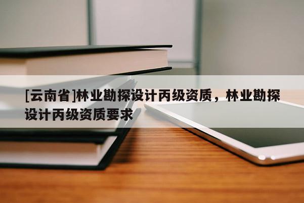 [云南省]林业勘探设计丙级资质，林业勘探设计丙级资质要求