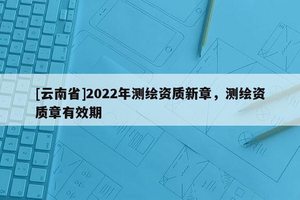 [云南省]2022年测绘资质新章，测绘资质章有效期