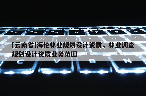 [云南省]海伦林业规划设计资质，林业调查规划设计资质业务范围