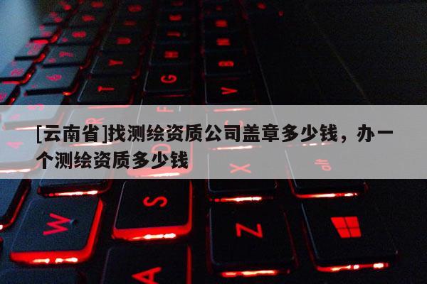 [云南省]找测绘资质公司盖章多少钱，办一个测绘资质多少钱