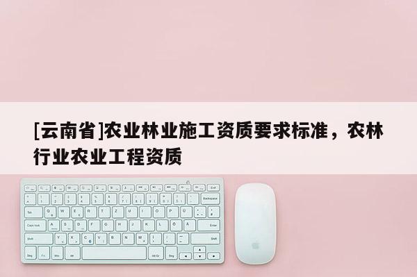 [云南省]农业林业施工资质要求标准，农林行业农业工程资质