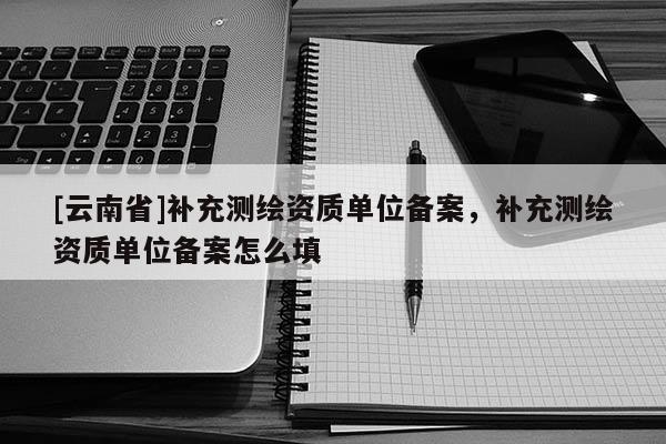 [云南省]补充测绘资质单位备案，补充测绘资质单位备案怎么填