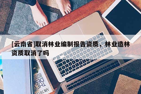 [云南省]取消林业编制报告资质，林业造林资质取消了吗