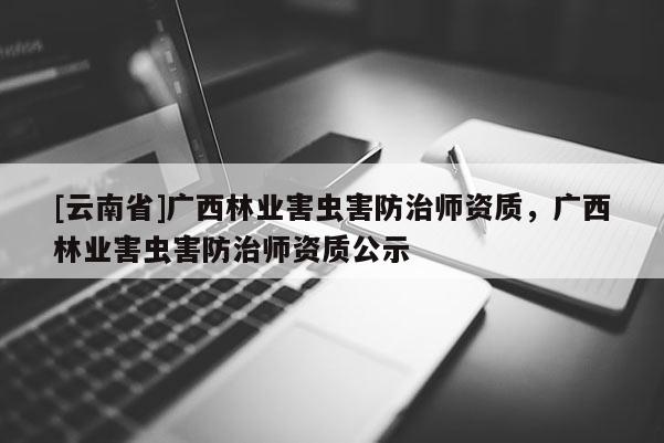 [云南省]广西林业害虫害防治师资质，广西林业害虫害防治师资质公示