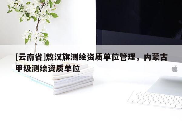 [云南省]敖汉旗测绘资质单位管理，内蒙古甲级测绘资质单位