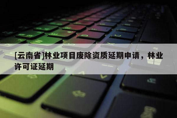 [云南省]林业项目废除资质延期申请，林业许可证延期