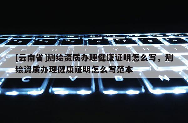 [云南省]测绘资质办理健康证明怎么写，测绘资质办理健康证明怎么写范本