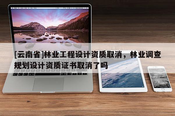 [云南省]林业工程设计资质取消，林业调查规划设计资质证书取消了吗