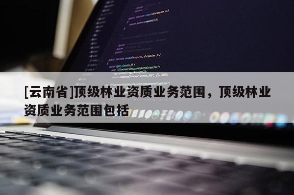 [云南省]顶级林业资质业务范围，顶级林业资质业务范围包括