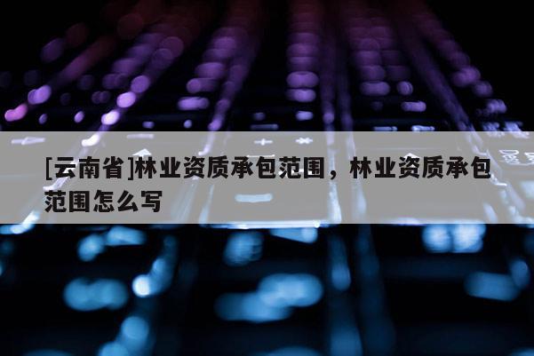 [云南省]林业资质承包范围，林业资质承包范围怎么写