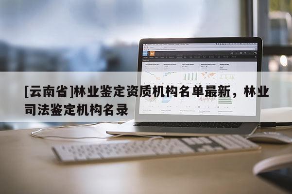 [云南省]林业鉴定资质机构名单最新，林业司法鉴定机构名录