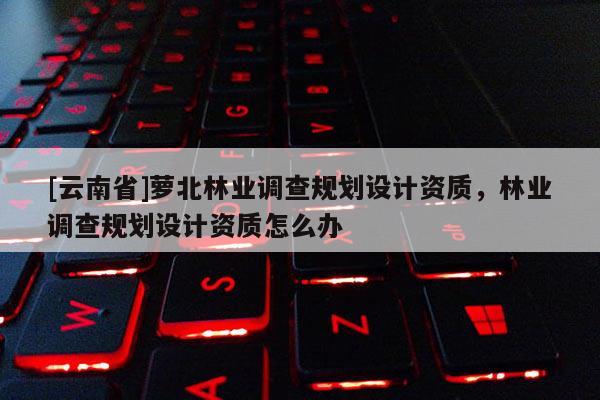 [云南省]萝北林业调查规划设计资质，林业调查规划设计资质怎么办