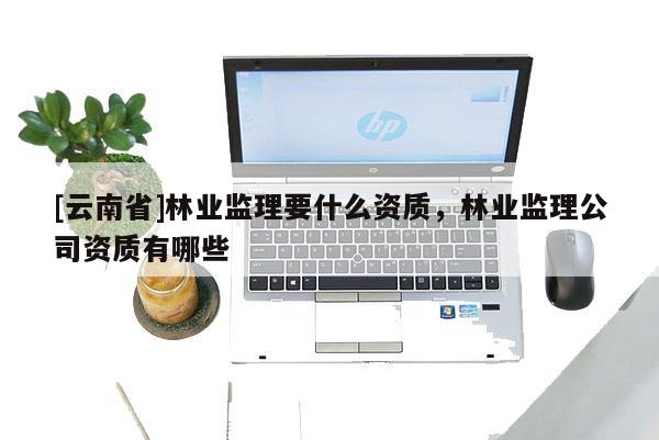 [云南省]林业监理要什么资质，林业监理公司资质有哪些