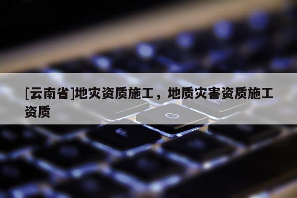 [云南省]地灾资质施工，地质灾害资质施工资质