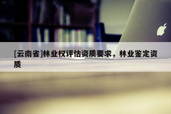 [云南省]林业权评估资质要求，林业鉴定资质