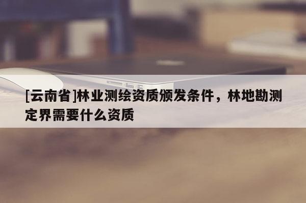 [云南省]林业测绘资质颁发条件，林地勘测定界需要什么资质