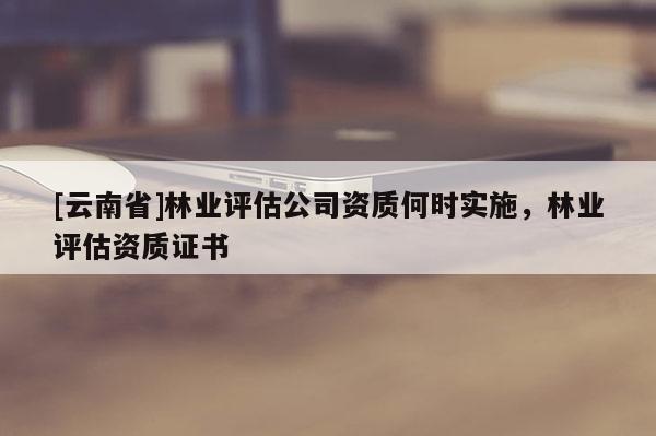[云南省]林业评估公司资质何时实施，林业评估资质证书