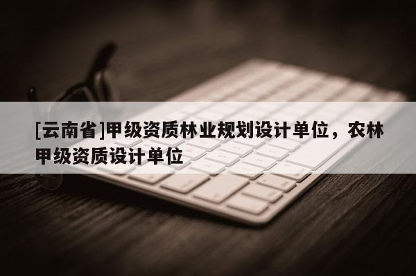[云南省]甲级资质林业规划设计单位，农林甲级资质设计单位