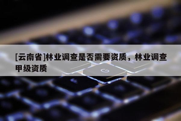 [云南省]林业调查是否需要资质，林业调查甲级资质