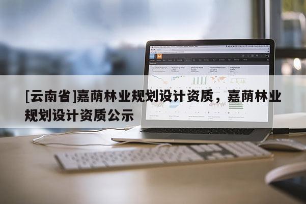 [云南省]嘉荫林业规划设计资质，嘉荫林业规划设计资质公示