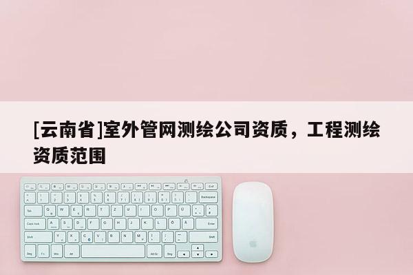 [云南省]室外管网测绘公司资质，工程测绘资质范围