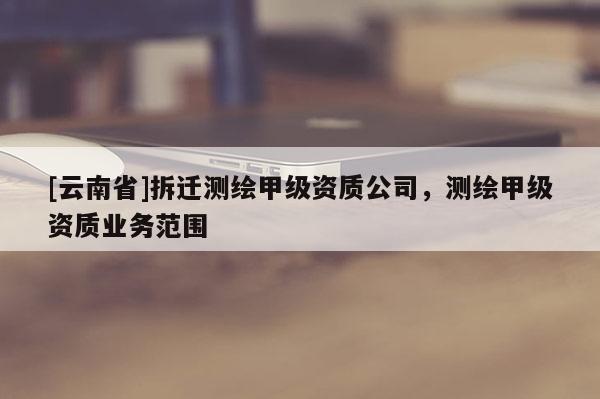 [云南省]拆迁测绘甲级资质公司，测绘甲级资质业务范围