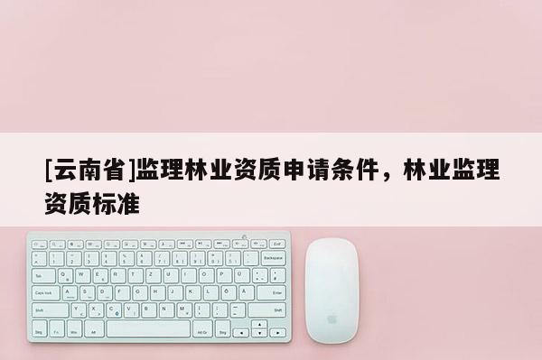 [云南省]监理林业资质申请条件，林业监理资质标准