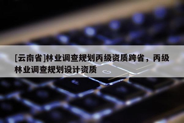 [云南省]林业调查规划丙级资质跨省，丙级林业调查规划设计资质