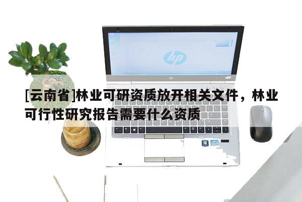 [云南省]林业可研资质放开相关文件，林业可行性研究报告需要什么资质