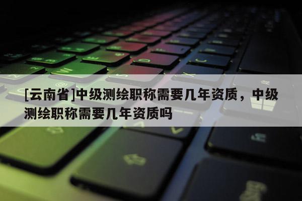 [云南省]中级测绘职称需要几年资质，中级测绘职称需要几年资质吗