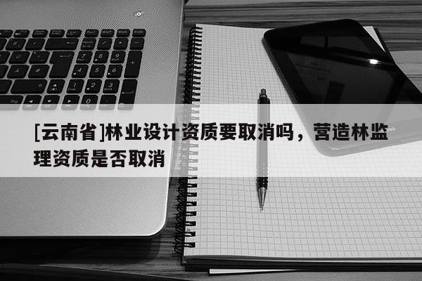 [云南省]林业设计资质要取消吗，营造林监理资质是否取消
