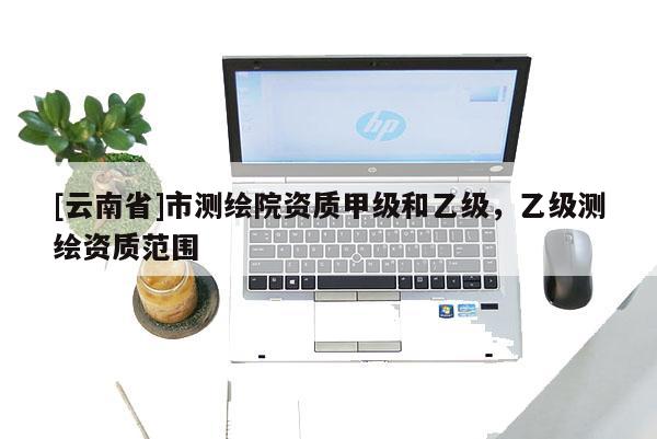 [云南省]市测绘院资质甲级和乙级，乙级测绘资质范围