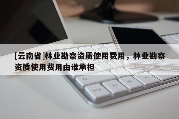 [云南省]林业勘察资质使用费用，林业勘察资质使用费用由谁承担