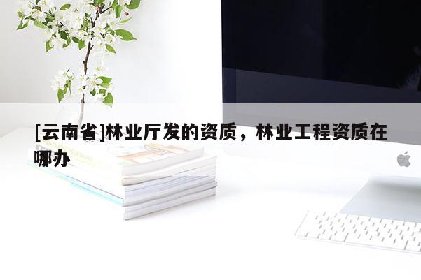 [云南省]林业厅发的资质，林业工程资质在哪办