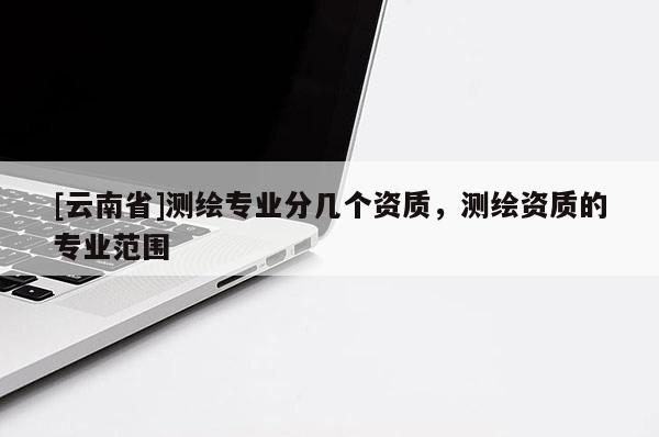 [云南省]测绘专业分几个资质，测绘资质的专业范围