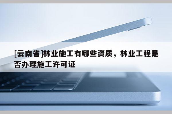 [云南省]林业施工有哪些资质，林业工程是否办理施工许可证