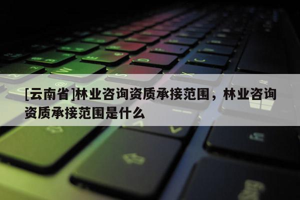 [云南省]林业咨询资质承接范围，林业咨询资质承接范围是什么