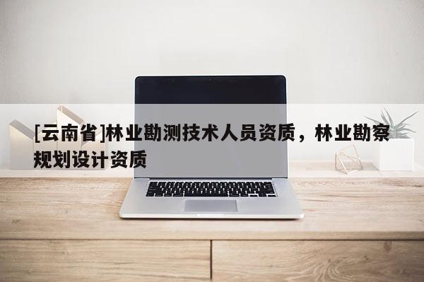 [云南省]林业勘测技术人员资质，林业勘察规划设计资质