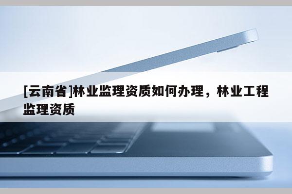 [云南省]林业监理资质如何办理，林业工程监理资质