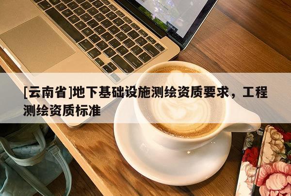[云南省]地下基础设施测绘资质要求，工程测绘资质标准