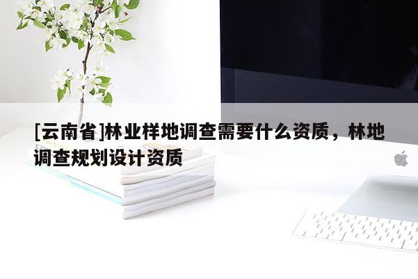 [云南省]林业样地调查需要什么资质，林地调查规划设计资质
