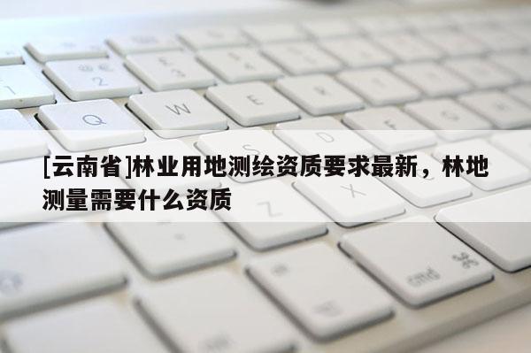 [云南省]林业用地测绘资质要求最新，林地测量需要什么资质