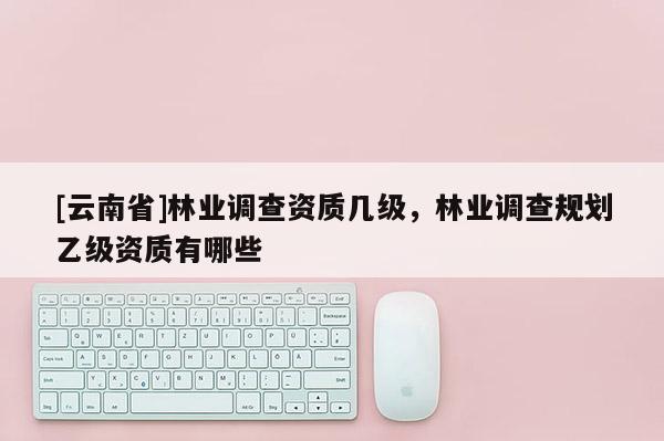 [云南省]林业调查资质几级，林业调查规划乙级资质有哪些