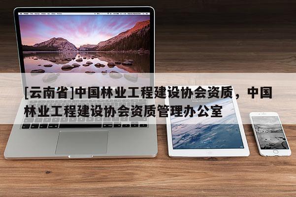 [云南省]中国林业工程建设协会资质，中国林业工程建设协会资质管理办公室