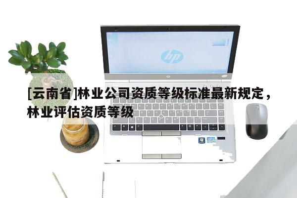 [云南省]林业公司资质等级标准最新规定，林业评估资质等级